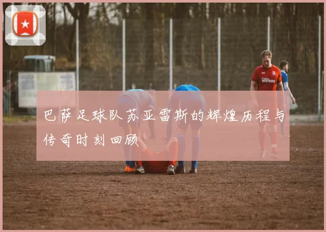 巴萨足球队苏亚雷斯的辉煌历程与传奇时刻回顾