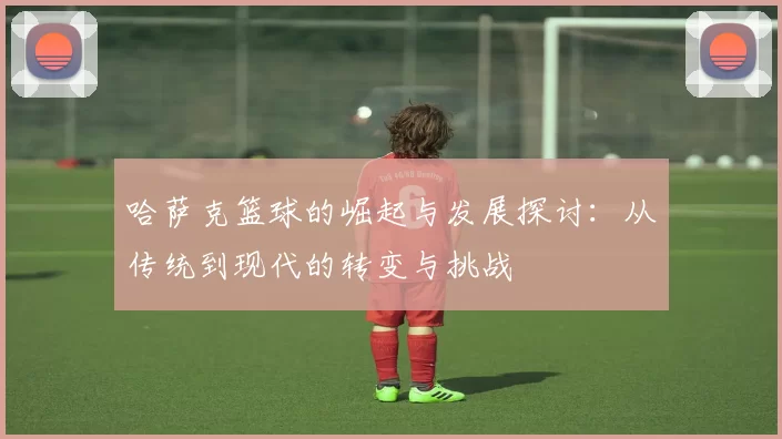 哈萨克篮球的崛起与发展探讨：从传统到现代的转变与挑战