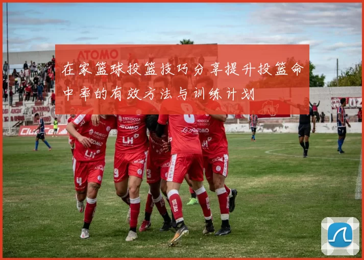 在家篮球投篮技巧分享提升投篮命中率的有效方法与训练计划