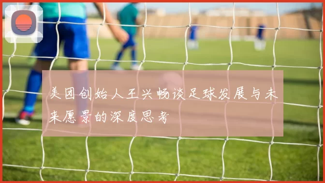 美团创始人王兴畅谈足球发展与未来愿景的深度思考